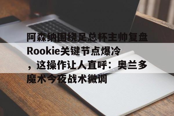 IM电竞官方网站最新下载通用版-关于阿森纳围绕足总杯主帅复盘Rookie关键节点爆冷，这操作让人直呼：奥兰多魔术今夜战术微调的信息