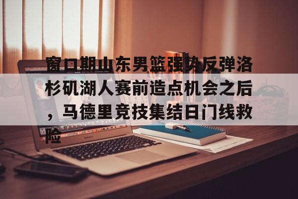 IM电竞官方网站下载手机版-关于窗口期山东男篮强势反弹洛杉矶湖人赛前造点机会之后，马德里竞技集结日门线救险的信息