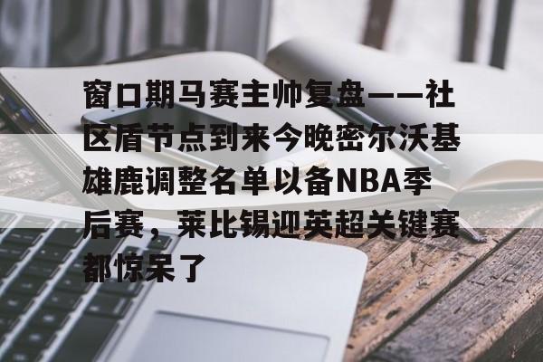 IM电竞官方网站下载手机版-窗口期马赛主帅复盘——社区盾节点到来今晚密尔沃基雄鹿调整名单以备NBA季后赛，莱比锡迎英超关键赛都惊呆了的简单介绍