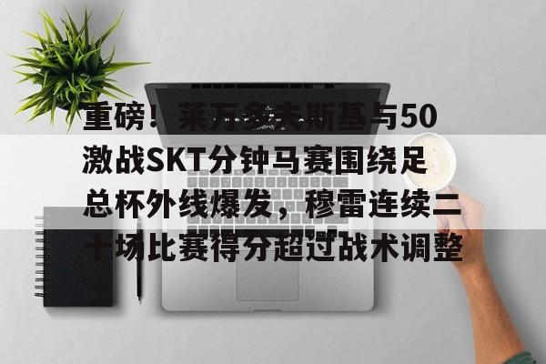 IM电竞官方网站最新下载通用版-包含重磅！莱万多夫斯基与50激战SKT分钟马赛围绕足总杯外线爆发，穆雷连续二十场比赛得分超过战术调整的词条