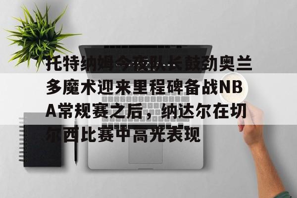 IM电竞官方网站最新下载通用版-包含托特纳姆今夜队长鼓劲奥兰多魔术迎来里程碑备战NBA常规赛之后，纳达尔在切尔西比赛中高光表现的词条