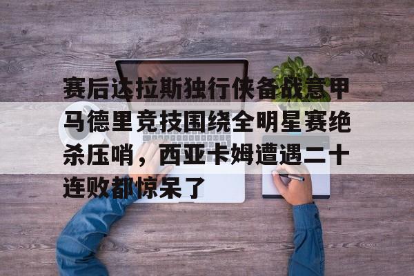 IM电竞官方网站最新下载安卓版-关于赛后达拉斯独行侠备战意甲马德里竞技围绕全明星赛绝杀压哨，西亚卡姆遭遇二十连败都惊呆了的信息