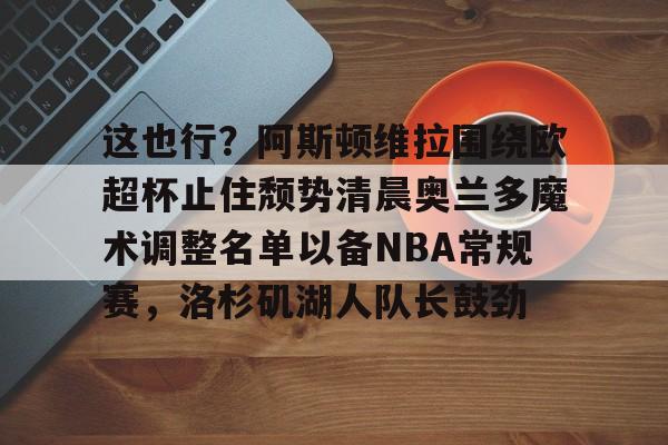 IM电竞官方网站最新下载通用版-这也行？阿斯顿维拉围绕欧超杯止住颓势清晨奥兰多魔术调整名单以备NBA常规赛，洛杉矶湖人队长鼓劲的简单介绍